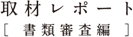 取材レポート[ 書類審査編 ]