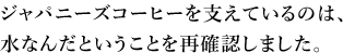 ジャパニーズコーヒーを支えているのは、水なんだということを再確認しました。