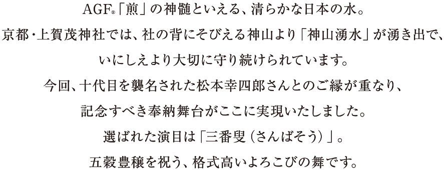 AGF®「煎」の神髄といえる、清らかな日本の水。京都・上賀茂神社では、社の背にそびえる神山より「神山湧水」が湧き出で、いにしえより大切に守り続けられています。今回、十代目を襲名された松本幸四郎さんとのご縁が重なり、記念すべき奉納舞台がここに実現いたしました。選ばれた演目は「三番叟（さんばそう）」。五穀豊穣を祝う、格式高いよろこびの舞です。