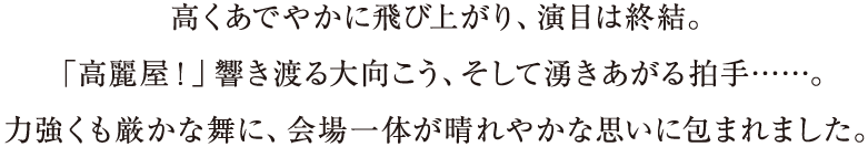 高くあでやかに飛び上がり、演目は終結。「高麗屋！」響き渡る大向こう、そして湧きあがる拍手……。力強くも厳かな舞に、会場一体が晴れやかな思いに包まれました。