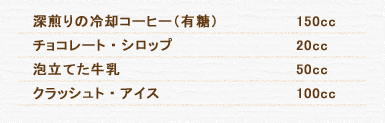 深煎りの冷却コーヒー（有糖） 150cc チョコレート・シロップ 20cc 泡立てた牛乳 50cc クラッシュト・アイス 100cc