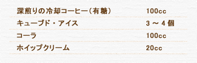 深煎りの冷却コーヒー（有糖） 100cc キューブド・アイス 3～4個 コーラ 100cc ホイップクリーム 20cc