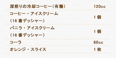 深煎りの冷却コーヒー（有糖） 120cc コーヒー・アイスクリーム（16番デッシャー） 1個 バニラ・アイスクリーム（16番デッシャー） 1個 コーラ 60cc オレンジ・スライス 1枚