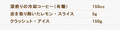 深煎りの冷却コーヒー（有糖） 150cc 皮を取り除いたレモン・スライス 5g クラッシュト・アイス 150g