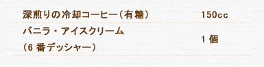 深煎りの冷却コーヒー（有糖） 150cc バニラ・アイスクリーム（6番デッシャー） 1個