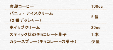 冷却コーヒー 100cc バニラ・アイスクリーム（2番デッシャー） 2個 ホイップクリーム 20cc スティック状のチョコレート菓子 1本 カラースプレー（チョコレートの菓子） 少量