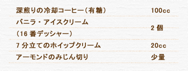 深煎りの冷却コーヒー（有糖） 100cc バニラ・アイスクリーム（16番デッシャー） 2個 7分立てのホイップクリーム 20cc アーモンドのみじん切り 少量