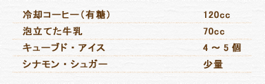 冷却コーヒー（有糖） 120cc 泡立てた牛乳 70cc キューブド・アイス 4～5個 シナモン・シュガー 少量