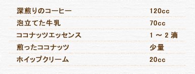 深煎りのコーヒー 120cc 泡立てた牛乳 70cc ココナッツエッセンス 1～2滴 煎ったココナッツ 少量 ホイップクリーム 20cc