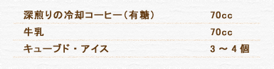 深煎りの冷却コーヒー（有糖） 70cc 牛乳 70cc キューブド・アイス 3～4個