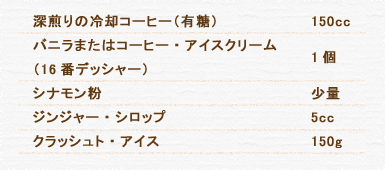 深煎りの冷却コーヒー（有糖） 150cc バニラまたはコーヒー・アイスクリーム（16番デッシャー） 1個 シナモン粉 少量 ジンジャー・シロップ 5cc クラッシュト・アイス 150g