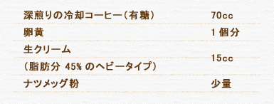 深煎りの冷却コーヒー（有糖） 70cc 卵黄 1個分 生クリーム（脂肪分 45%のヘビータイプ） 15cc ナツメッグ粉 少量