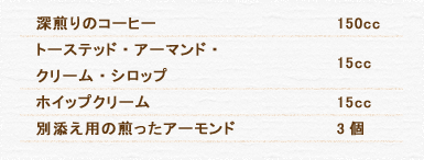 深煎りのコーヒー 150cc トーステッド・アーマンド・ クリーム・シロップ 15cc ホイップクリーム 15cc 別添え用の煎ったアーモンド 3個