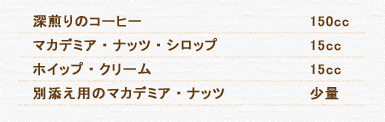 深煎りのコーヒー 150cc マカデミア・ナッツ・シロップ 15cc ホイップ・クリーム 15cc 別添え用のマカデミア・ナッツ 少量
