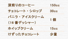 深煎りのコーヒー 150cc  チョコレート・シロップ 30cc バニラ・アイスクリーム（16番デッシャー） 1個 ホイップクリーム 15cc けずったチョコレート 少々